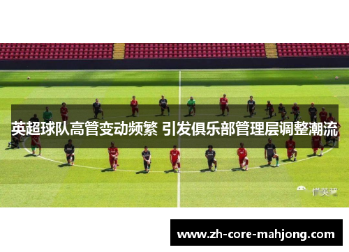 英超球队高管变动频繁 引发俱乐部管理层调整潮流