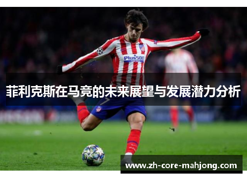 菲利克斯在马竞的未来展望与发展潜力分析 菲利克斯在马竞的未来展望与发展潜力分析