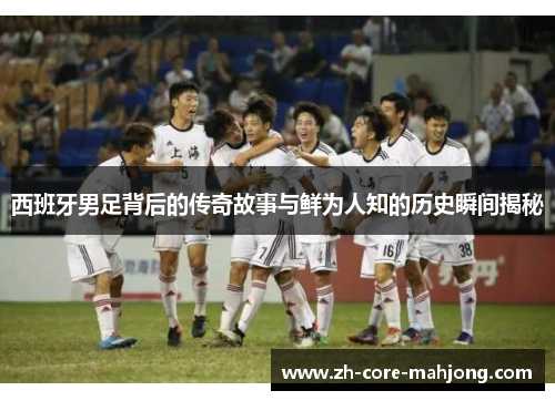 西班牙男足背后的传奇故事与鲜为人知的历史瞬间揭秘