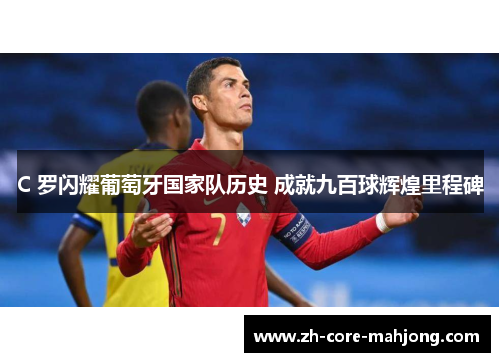 C 罗闪耀葡萄牙国家队历史 成就九百球辉煌里程碑