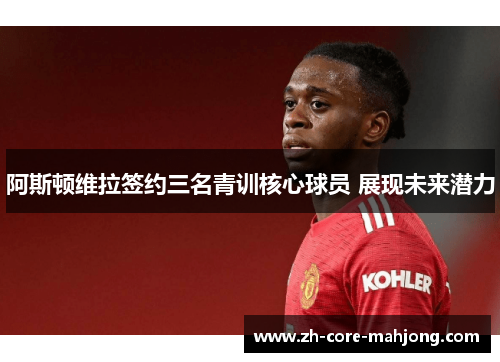 阿斯顿维拉签约三名青训核心球员 展现未来潜力