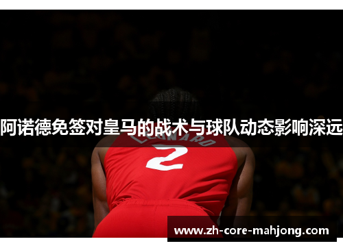 阿诺德免签对皇马的战术与球队动态影响深远